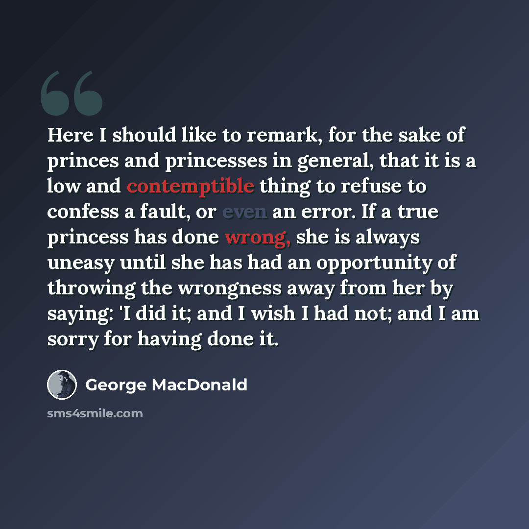 “Here I should like to remark, for the sake of princes and princesses in general, that it is a low and contemptible thing to refuse to confess a fault, or even an error. If a true princess has done wrong, she is always uneasy until she has had an opportunity of throwing the wrongness away from her…” quote by George MacDonald