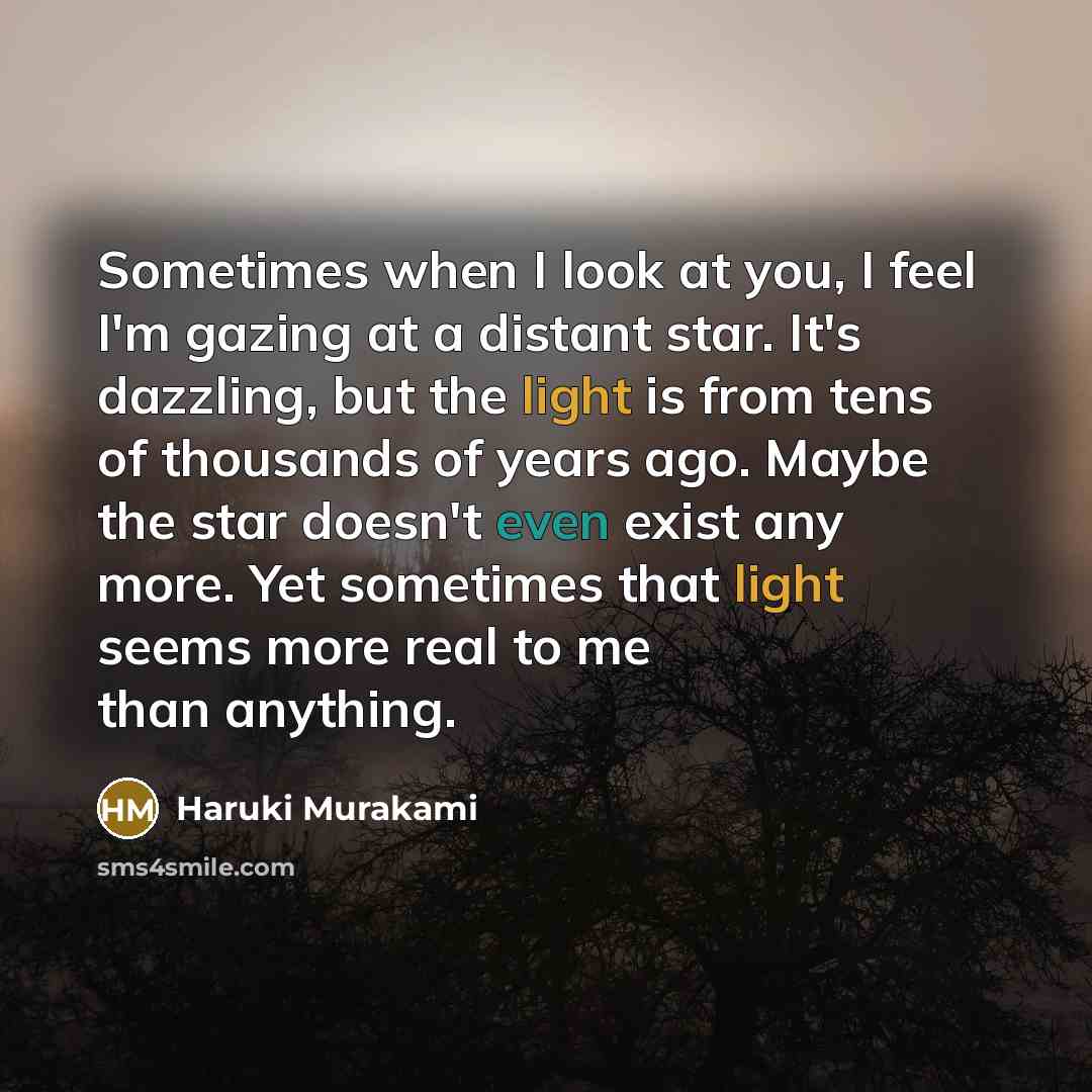 “Sometimes when I look at you, I feel I'm gazing at a distant star. It's dazzling, but the light is from tens of thousands of years ago. Maybe the star doesn't even exist any more. Yet sometimes that light seems more real to me than anything.” quote by Haruki Murakami