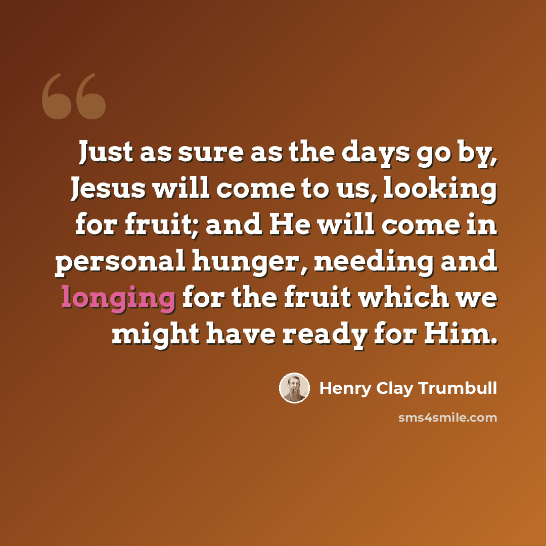 “Just as sure as the days go by, Jesus will come to us, looking for fruit; and He will come in personal hunger, needing and longing for the fruit which we might have ready for Him.” quote by Henry Clay Trumbull