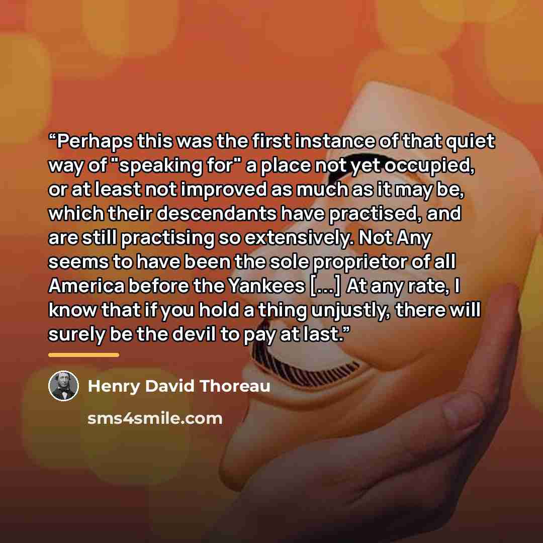 “Perhaps this was the first instance of that quiet way of "speaking for" a place not yet occupied, or at least not improved as much as it may be, which their descendants have practised, and are still practising so extensively. Not Any seems to have been the sole proprietor of all America before the…” quote by Henry David Thoreau