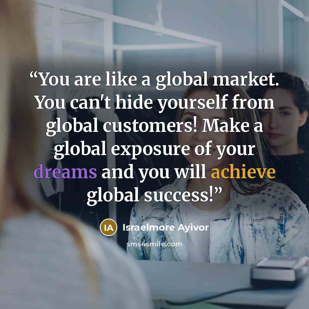 “You are like a global market. You can't hide yourself from global customers! Make a global exposure of your dreams and you will achieve global success!” quote by Israelmore Ayivor