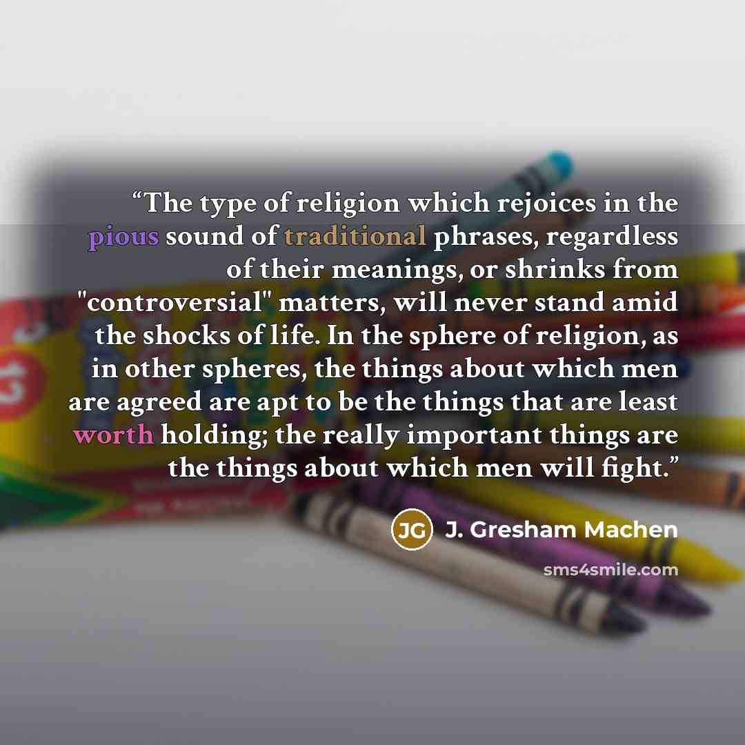 “The type of religion which rejoices in the pious sound of traditional phrases, regardless of their meanings, or shrinks from "controversial" matters, will never stand amid the shocks of life. In the sphere of religion, as in other spheres, the things about which men are agreed are apt to be the…” quote by J. Gresham Machen