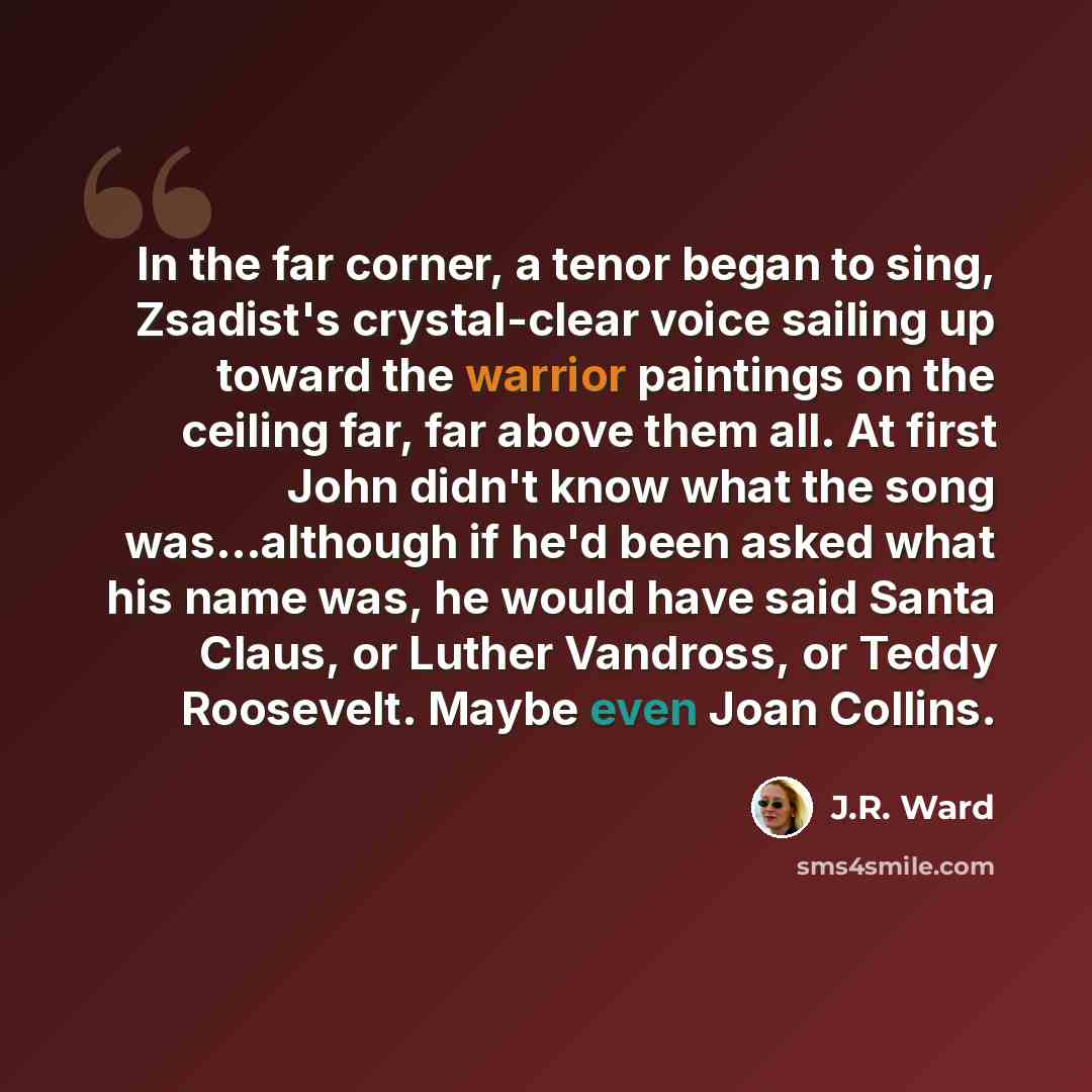 “In the far corner, a tenor began to sing, Zsadist's crystal-clear voice sailing up toward the warrior paintings on the ceiling far, far above them all. At first John didn't know what the song was...although if he'd been asked what his name was, he would have said Santa Claus, or Luther Vandross…” quote by J.R. Ward