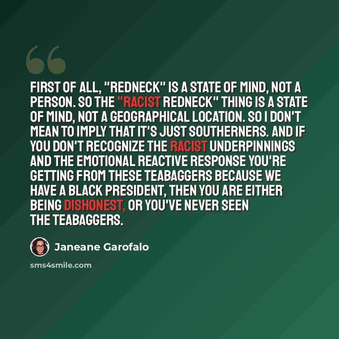 “First of all, "redneck" is a state of mind, not a person. So the "racist redneck" thing is a state of mind, not a geographical location. So I don't mean to imply that it's just Southerners. And if you don't recognize the racist underpinnings and the emotional reactive response you're getting from…” quote by Janeane Garofalo