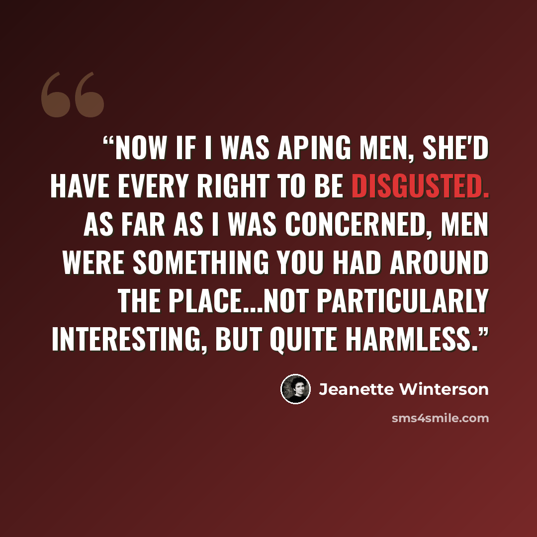 “Now if I was aping men, she'd have every right to be disgusted. As far as I was concerned, men were something you had around the place...not particularly interesting, but quite harmless.” quote by Jeanette Winterson