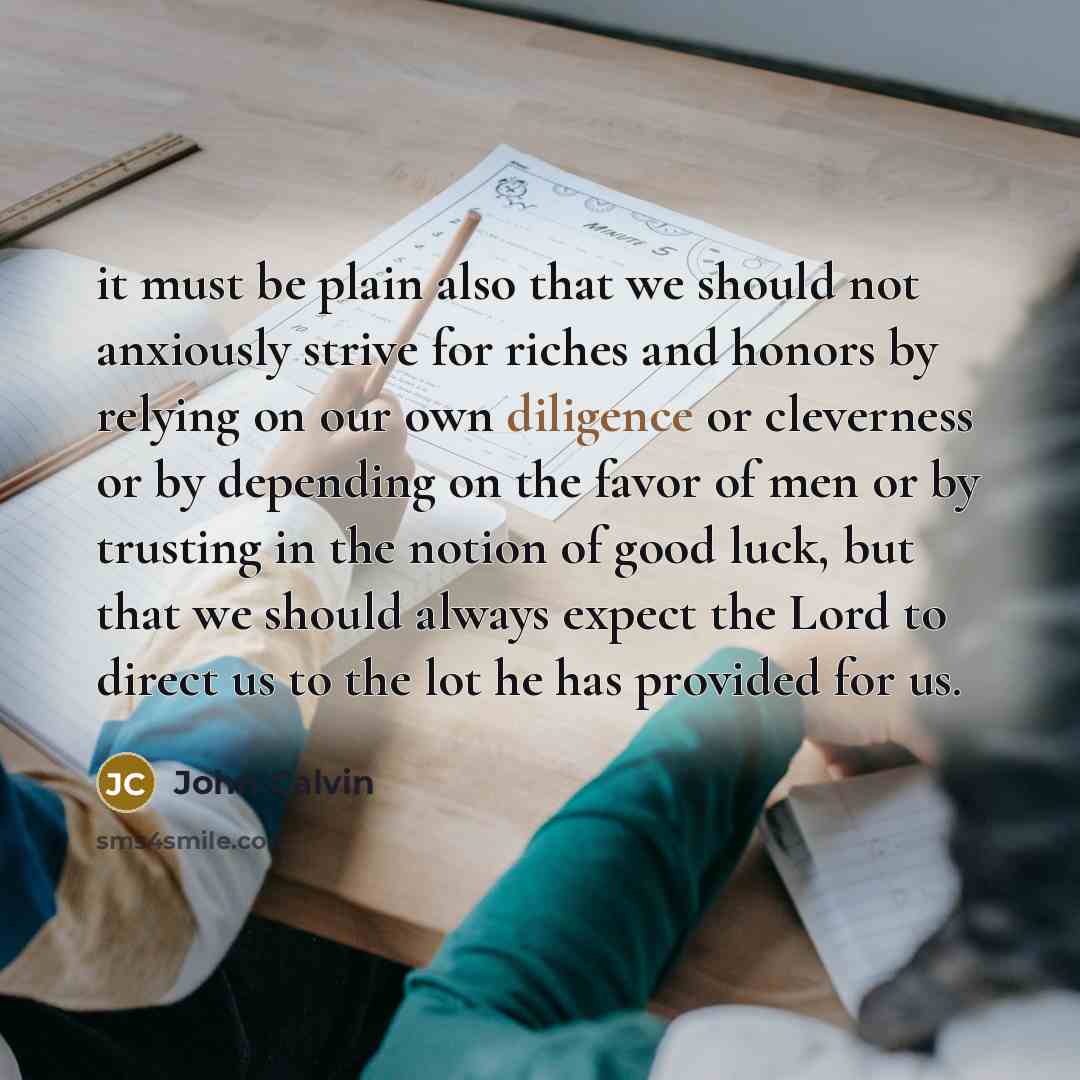 “it must be plain also that we should not anxiously strive for riches and honors by relying on our own diligence or cleverness or by depending on the favor of men or by trusting in the notion of good luck, but that we should always expect the Lord to direct us to the lot he has provided for us.” quote by John Calvin