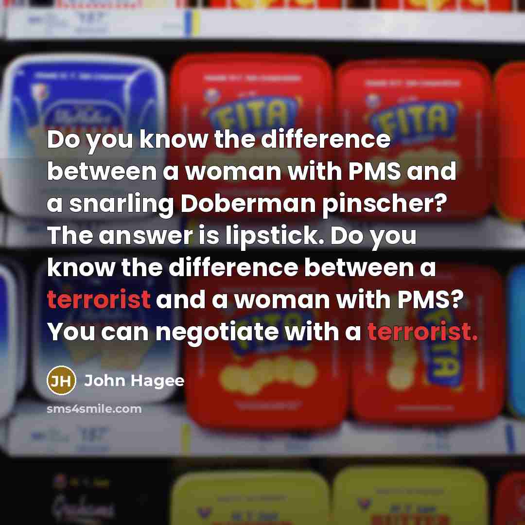 “Do you know the difference between a woman with PMS and a snarling Doberman pinscher? The answer is lipstick. Do you know the difference between a terrorist and a woman with PMS? You can negotiate with a terrorist.” quote by John Hagee