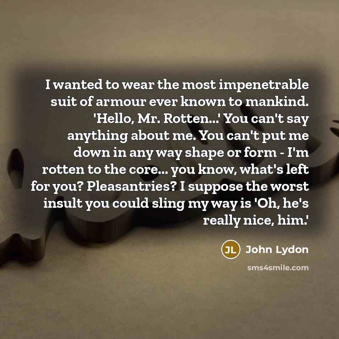 “I wanted to wear the most impenetrable suit of armour ever known to mankind. 'Hello, Mr. Rotten...' You can't say anything about me. You can't put me down in any way shape or form - I'm rotten to the core... you know, what's left for you? Pleasantries? I suppose the worst insult you could sling my…” quote by John Lydon