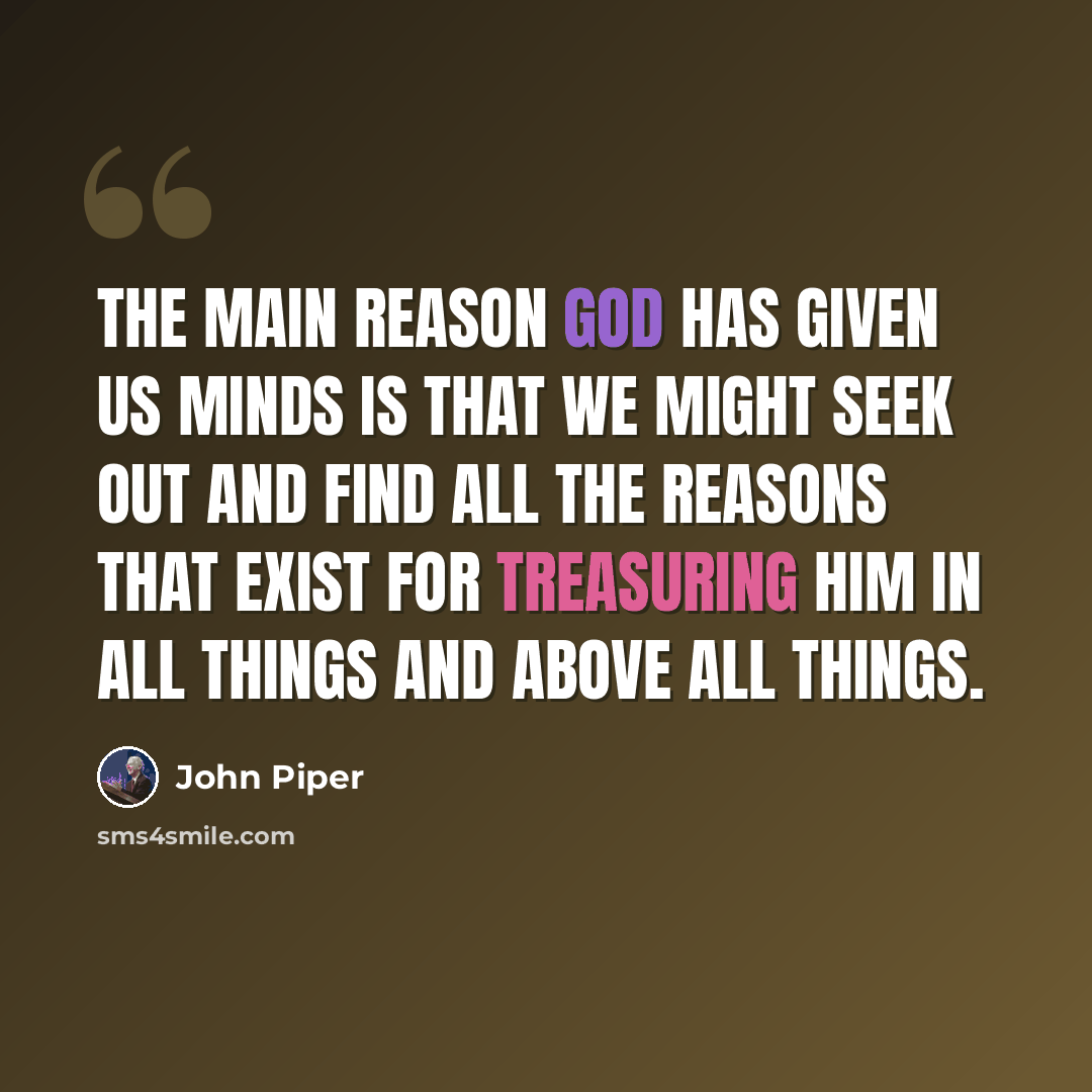 “The main reason God has given us minds is that we might seek out and find all the reasons that exist for treasuring him in all things and above all things.” quote by John Piper