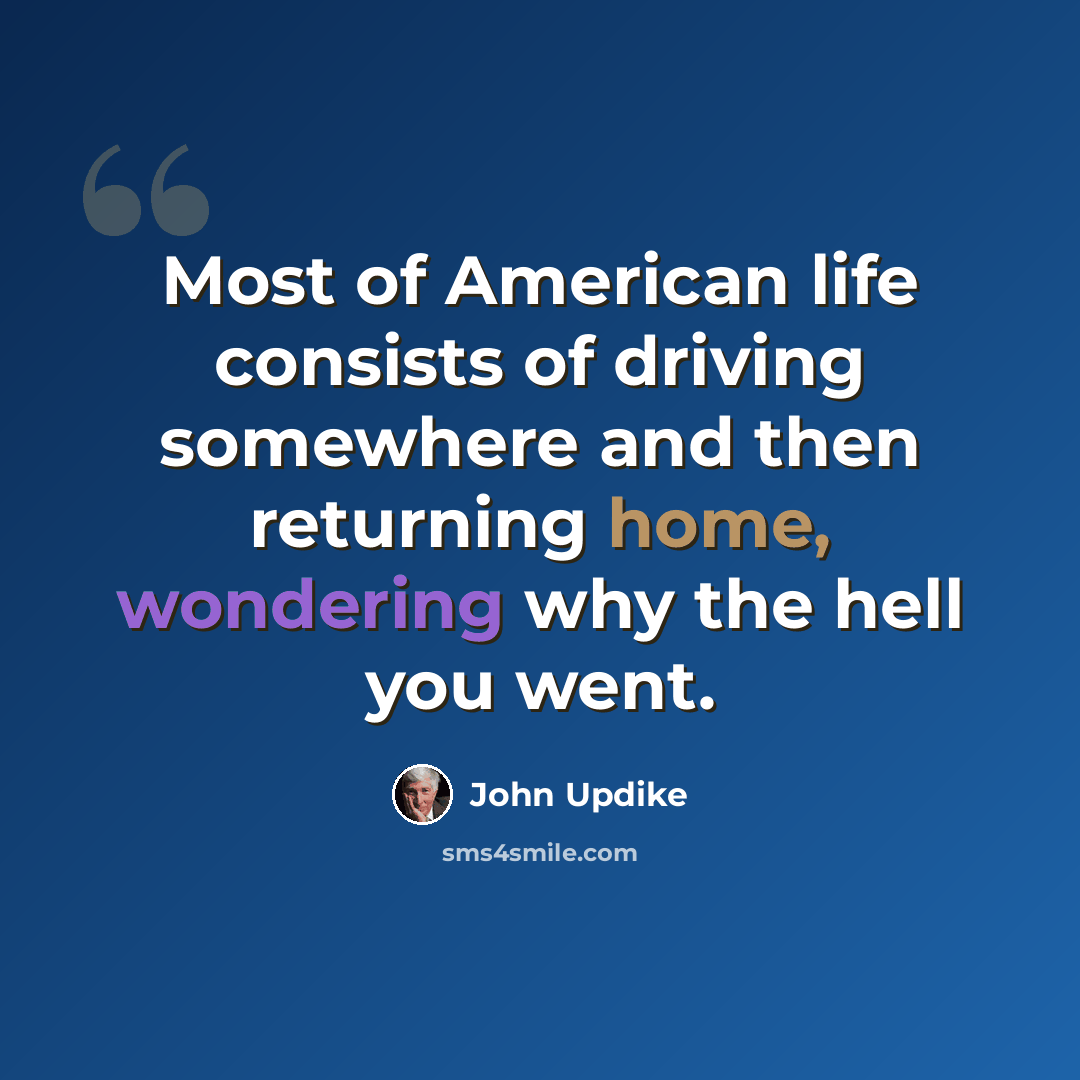 “Most of American life consists of driving somewhere and then returning home, wondering why the hell you went.” quote by John Updike