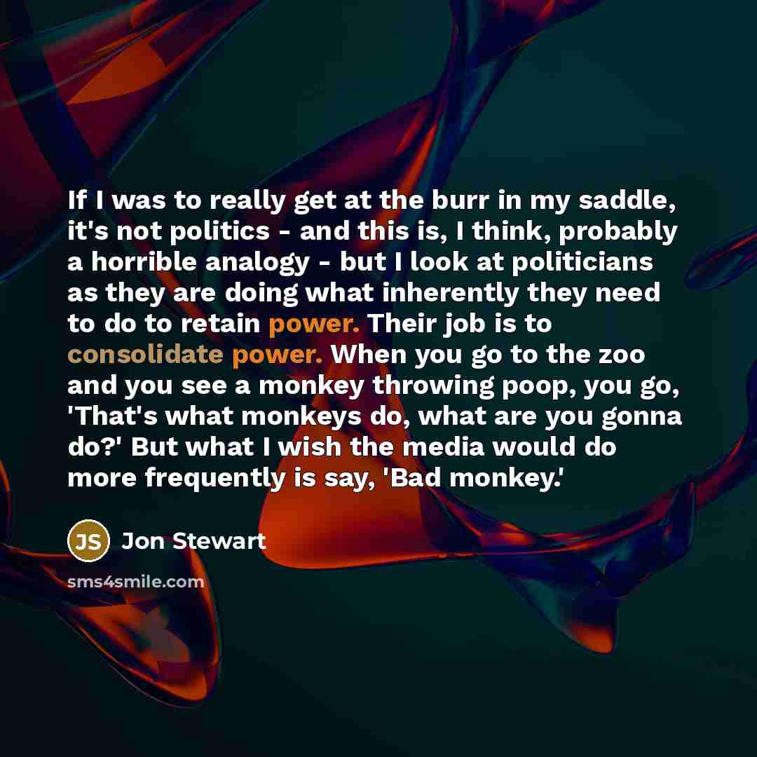 “If I was to really get at the burr in my saddle, it's not politics - and this is, I think, probably a horrible analogy - but I look at politicians as they are doing what inherently they need to do to retain power. Their job is to consolidate power. When you go to the zoo and you see a monkey…” quote by Jon Stewart