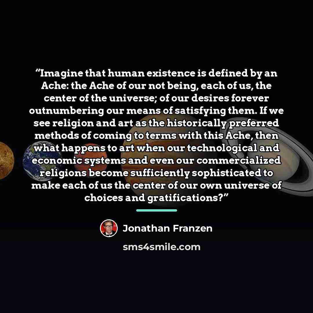 “Imagine that human existence is defined by an Ache: the Ache of our not being, each of us, the center of the universe; of our desires forever outnumbering our means of satisfying them. If we see religion and art as the historically preferred methods of coming to terms with this Ache, then what…” quote by Jonathan Franzen