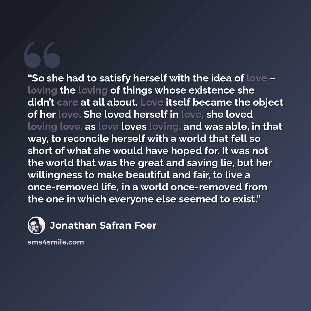 “So she had to satisfy herself with the idea of love – loving the loving of things whose existence she didn’t care at all about. Love itself became the object of her love. She loved herself in love, she loved loving love, as love loves loving, and was able, in that way, to reconcile herself with a…” quote by Jonathan Safran Foer