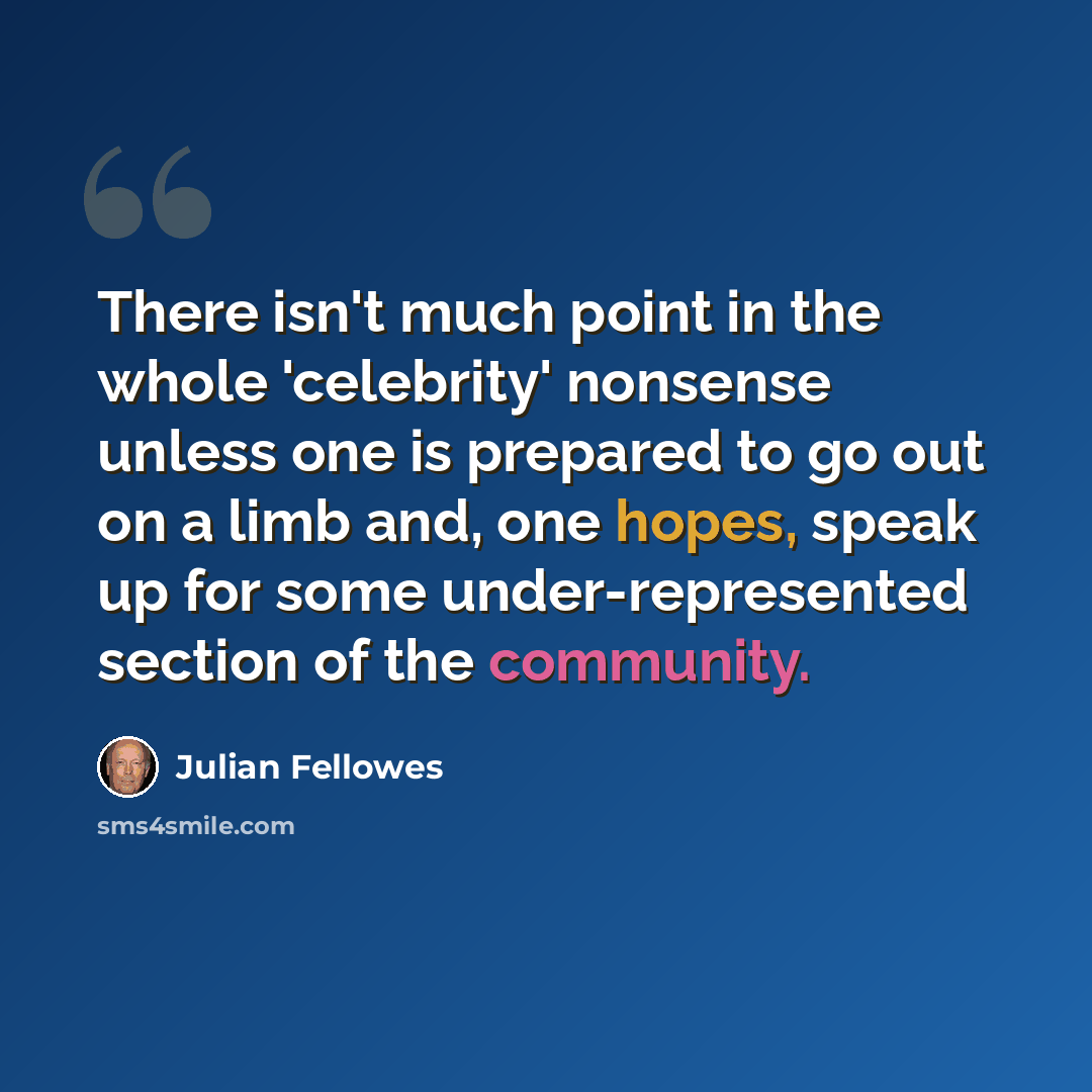 “There isn't much point in the whole 'celebrity' nonsense unless one is prepared to go out on a limb and, one hopes, speak up for some under-represented section of the community.” quote by Julian Fellowes