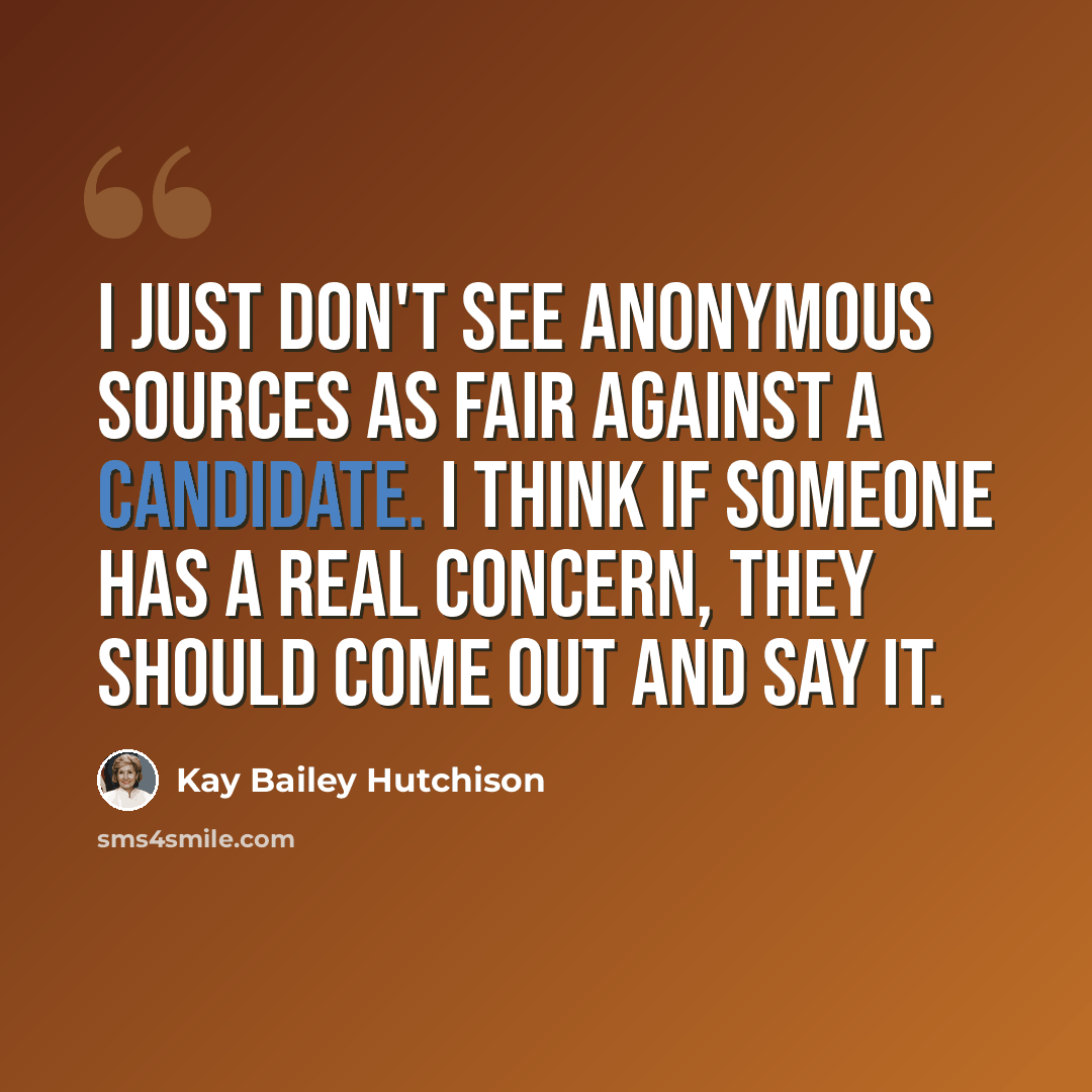 “I just don't see anonymous sources as fair against a candidate. I think if someone has a real concern, they should come out and say it.” quote by Kay Bailey Hutchison