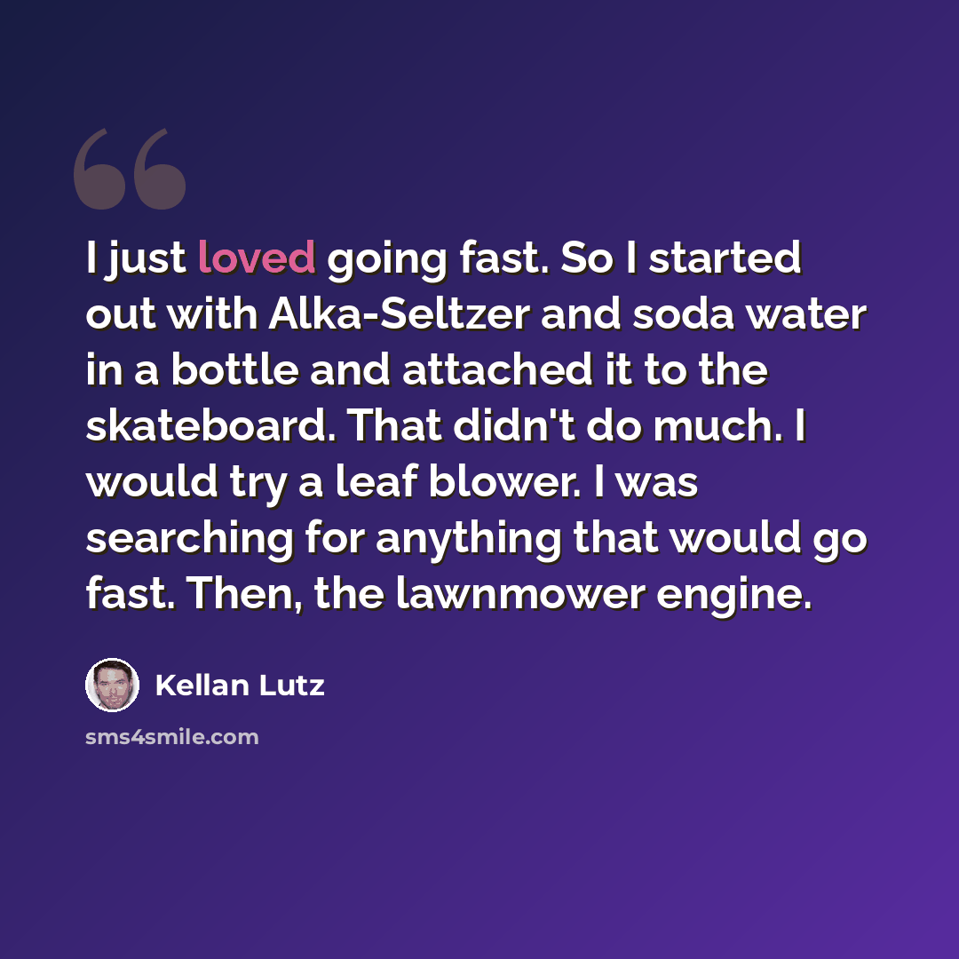 “I just loved going fast. So I started out with Alka-Seltzer and soda water in a bottle and attached it to the skateboard. That didn't do much. I would try a leaf blower. I was searching for anything that would go fast. Then, the lawnmower engine.” quote by Kellan Lutz