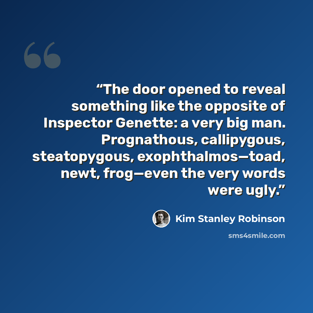 “The door opened to reveal something like the opposite of Inspector Genette: a very big man. Prognathous, callipygous, steatopygous, exophthalmos—toad, newt, frog—even the very words were ugly.” quote by Kim Stanley Robinson