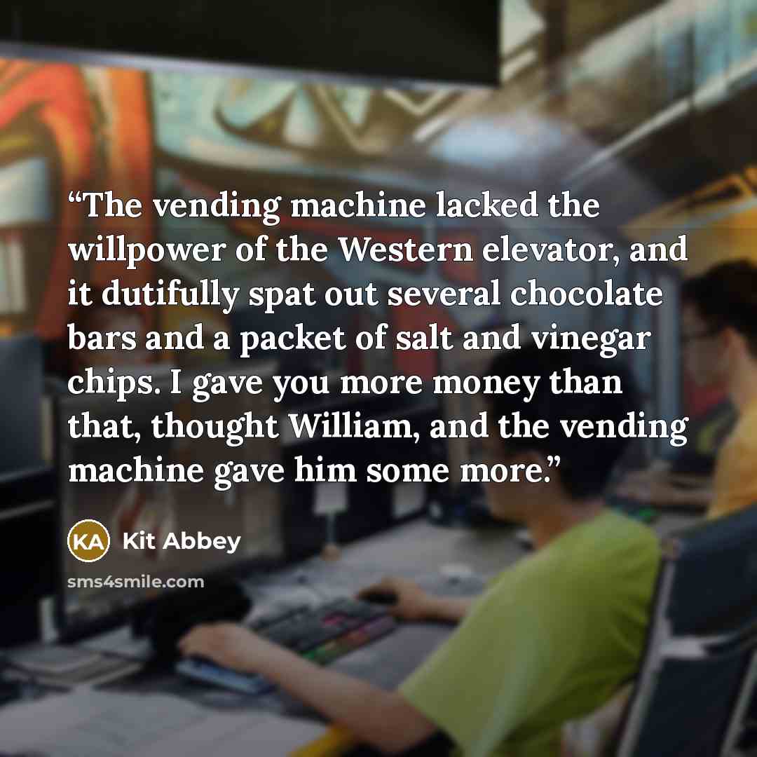 “The vending machine lacked the willpower of the Western elevator, and it dutifully spat out several chocolate bars and a packet of salt and vinegar chips. I gave you more money than that, thought William, and the vending machine gave him some more.” quote by Kit Abbey