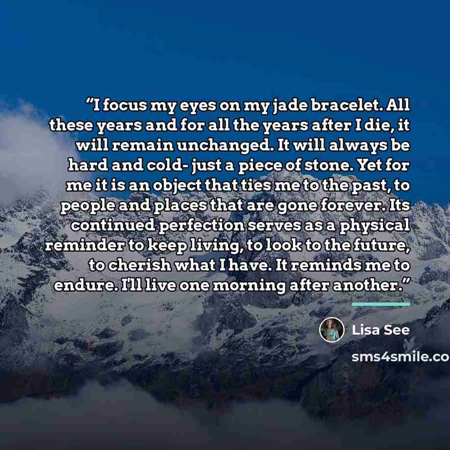 “I focus my eyes on my jade bracelet. All these years and for all the years after I die, it will remain unchanged. It will always be hard and cold- just a piece of stone. Yet for me it is an object that ties me to the past, to people and places that are gone forever. Its continued perfection serves…” quote by Lisa See