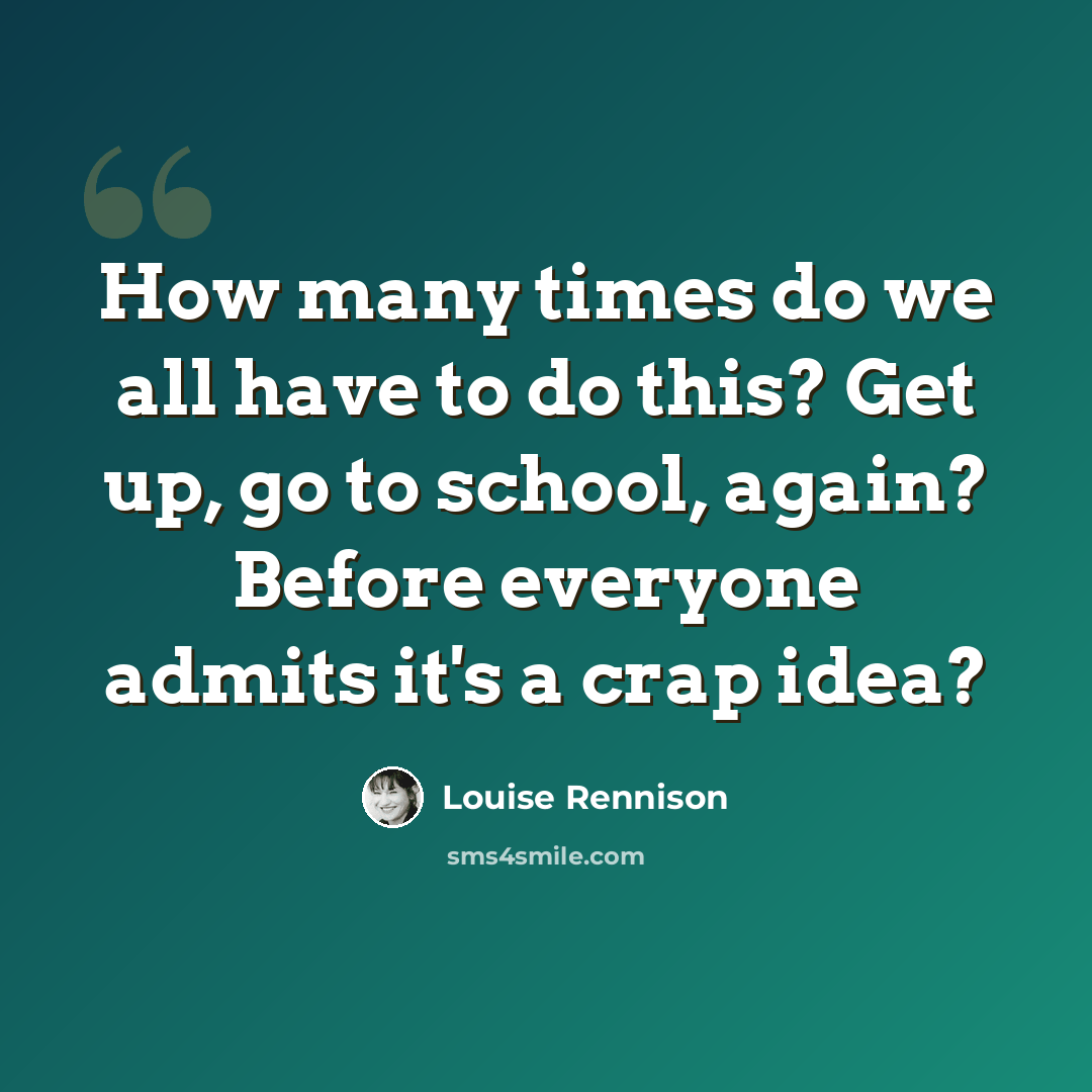 “How many times do we all have to do this? Get up, go to school, again? Before everyone admits it's a crap idea?” quote by Louise Rennison
