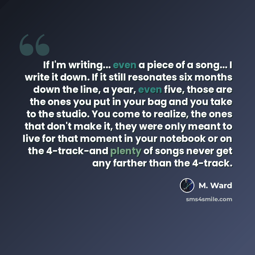 “If I'm writing... even a piece of a song... I write it down. If it still resonates six months down the line, a year, even five, those are the ones you put in your bag and you take to the studio. You come to realize, the ones that don't make it, they were only meant to live for that moment in your…” quote by M. Ward