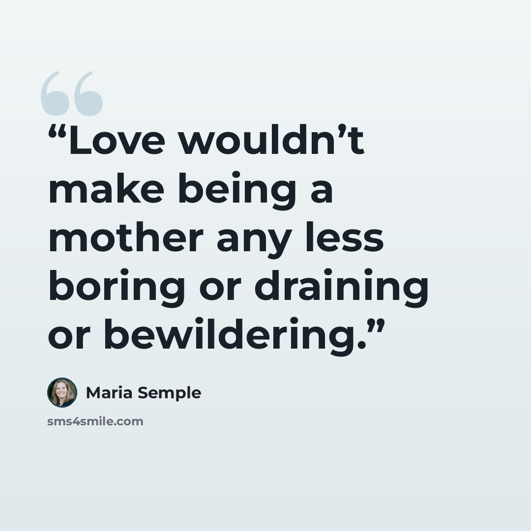 “Love wouldn’t make being a mother any less boring or draining or bewildering.” quote by Maria Semple