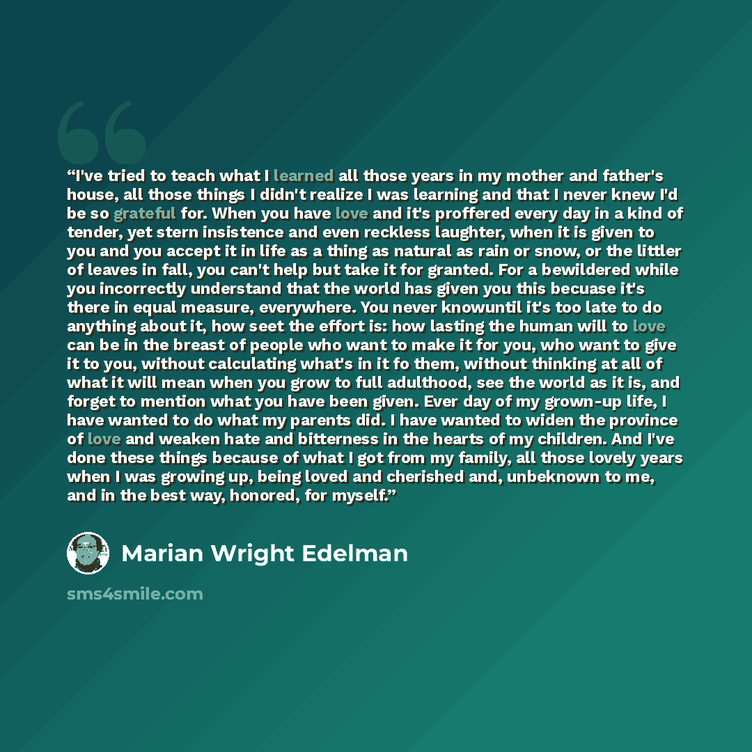 “I've tried to teach what I learned all those years in my mother and father's house, all those things I didn't realize I was learning and that I never knew I'd be so grateful for. When you have love and it's proffered every day in a kind of tender, yet stern insistence and even reckless laughter…” quote by Marian Wright Edelman