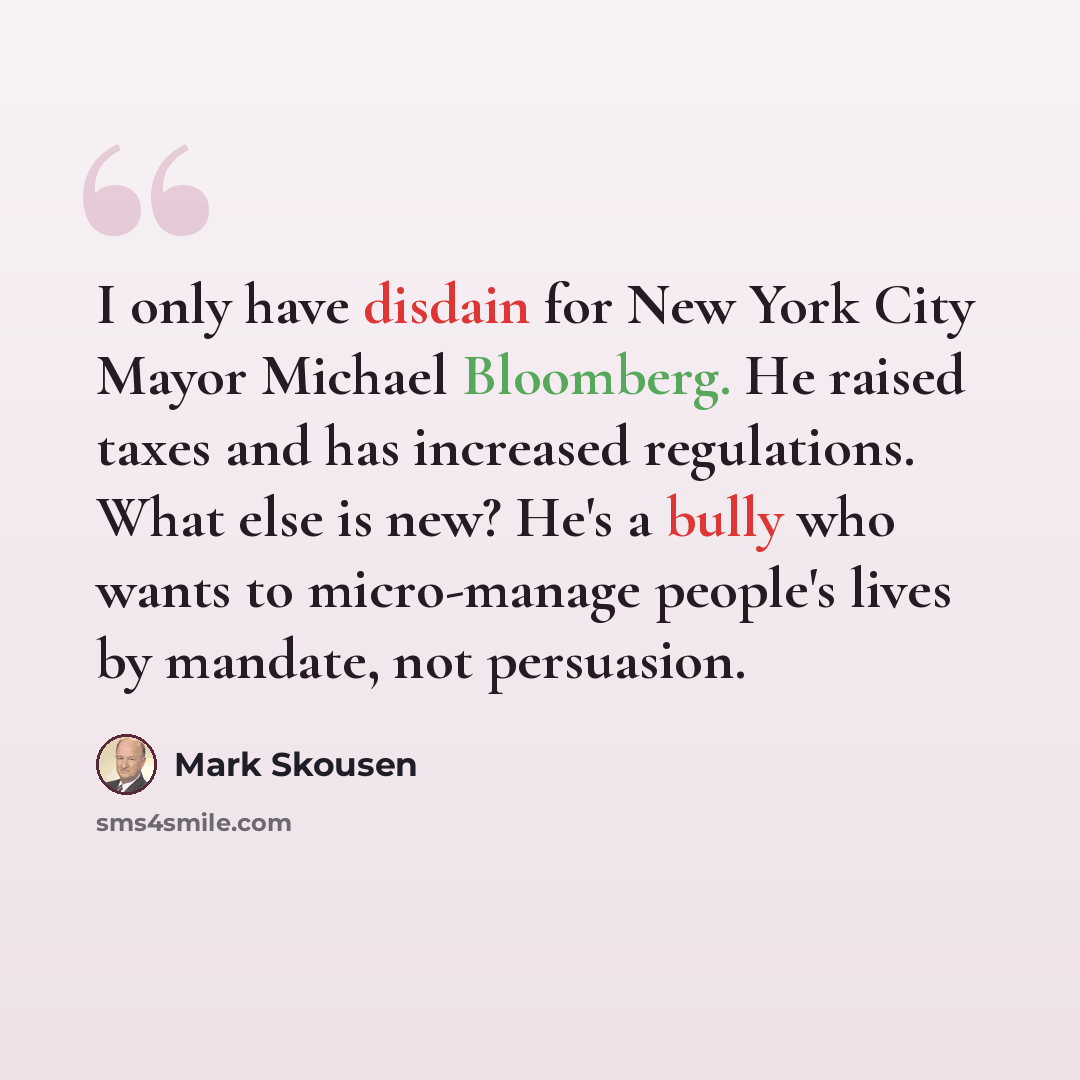 “I only have disdain for New York City Mayor Michael Bloomberg. He raised taxes and has increased regulations. What else is new? He's a bully who wants to micro-manage people's lives by mandate, not persuasion.” quote by Mark Skousen