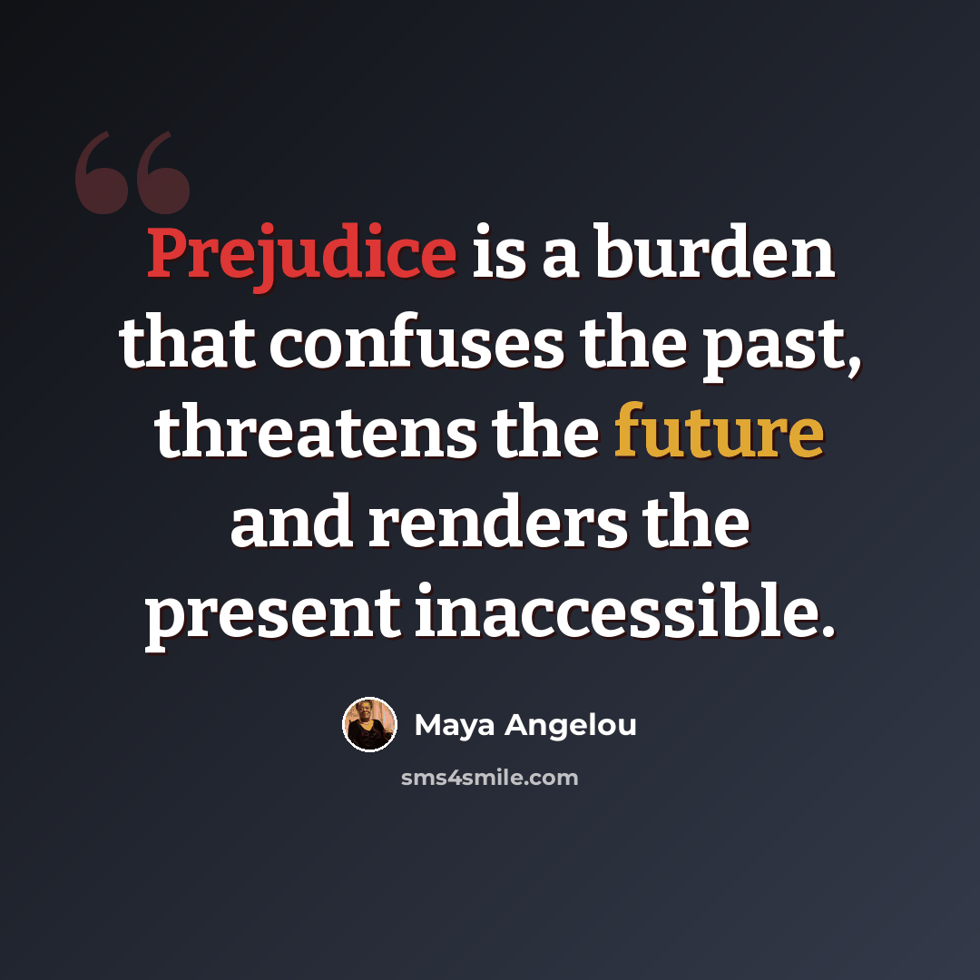 “Prejudice is a burden that confuses the past, threatens the future and renders the present inaccessible.” quote by Maya Angelou
