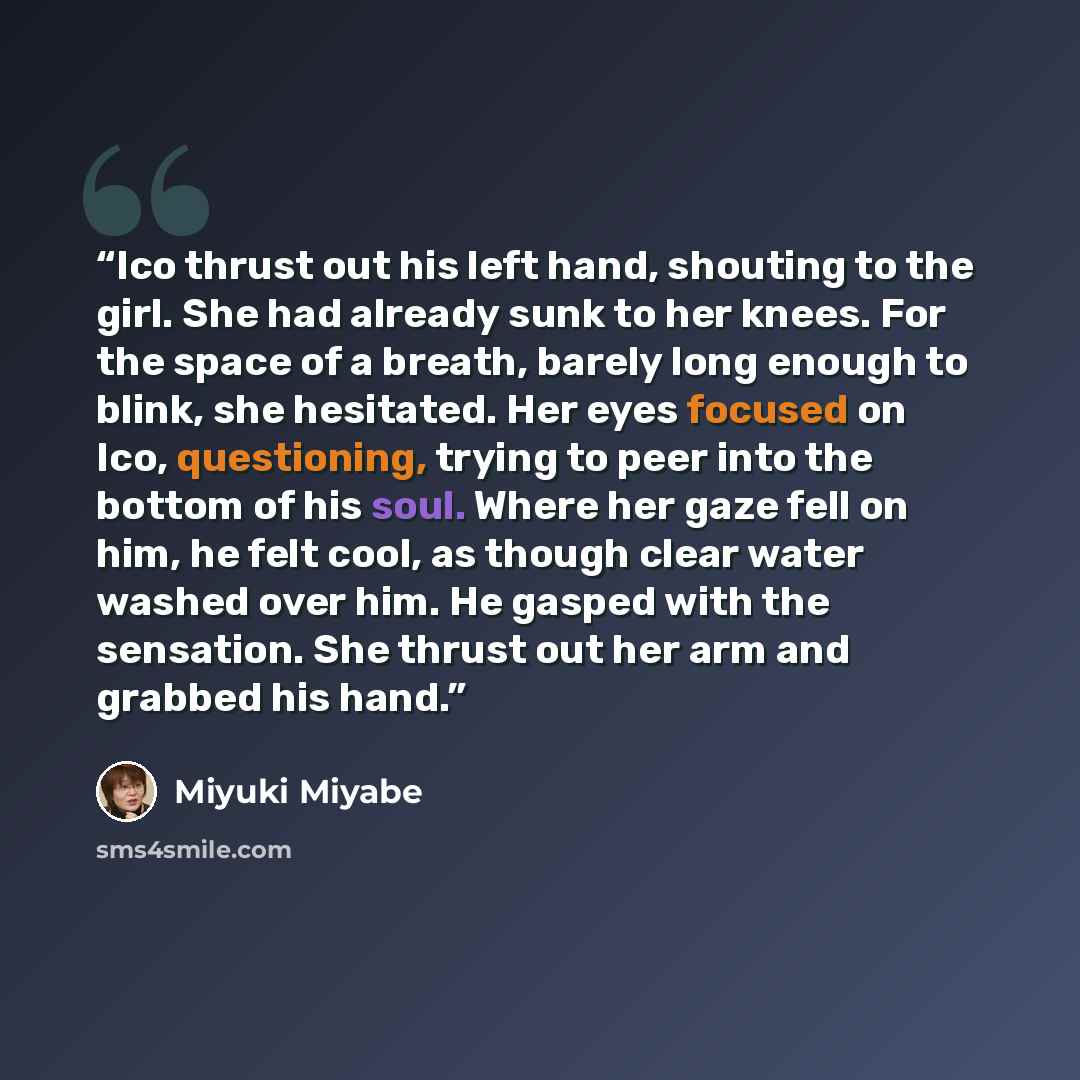 “Ico thrust out his left hand, shouting to the girl. She had already sunk to her knees. For the space of a breath, barely long enough to blink, she hesitated. Her eyes focused on Ico, questioning, trying to peer into the bottom of his soul. Where her gaze fell on him, he felt cool, as though clear…” quote by Miyuki Miyabe