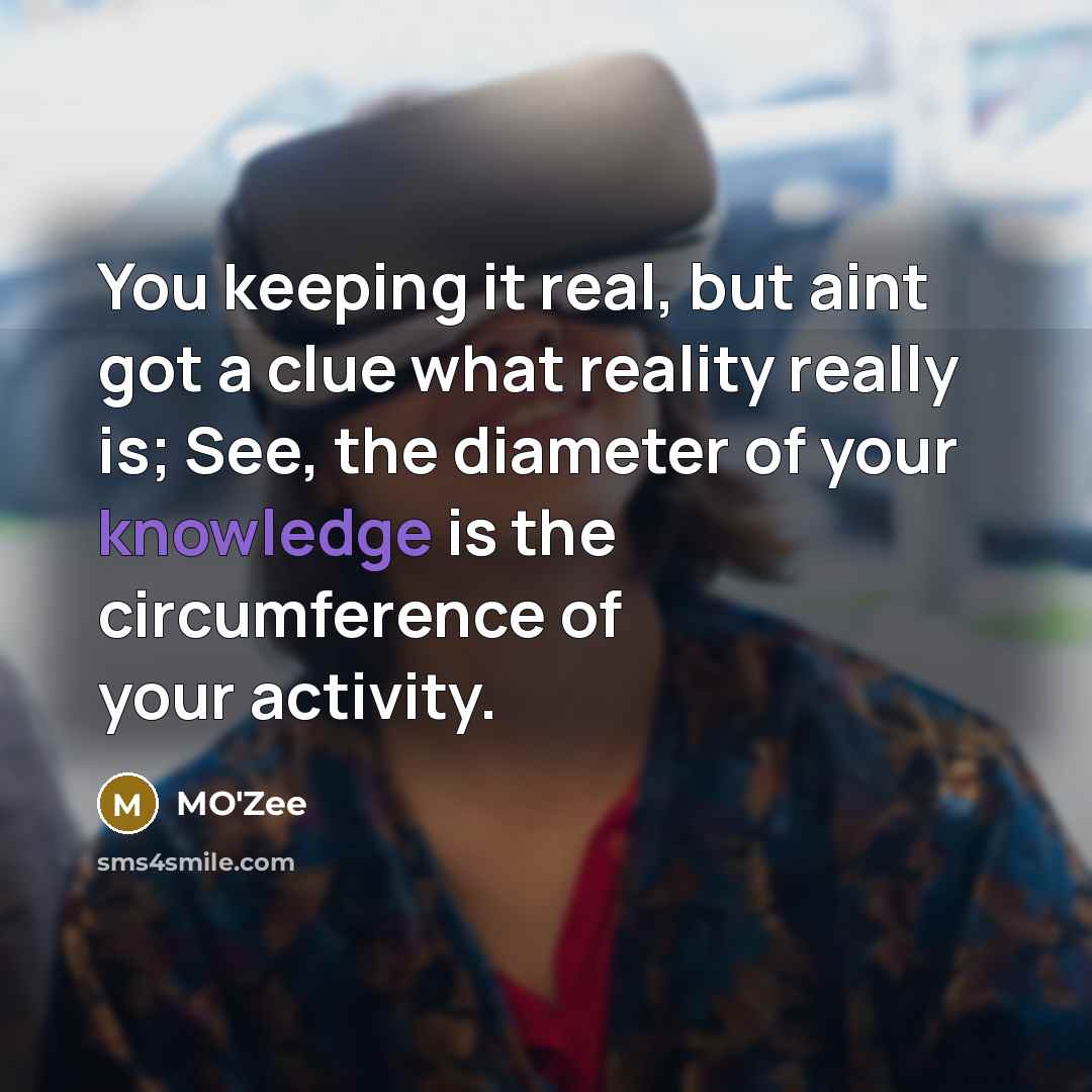“You keeping it real, but aint got a clue what reality really is; See, the diameter of your knowledge is the circumference of your activity.” quote by MO'zee