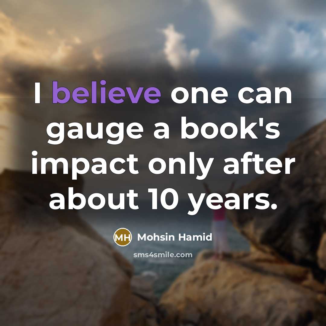“I believe one can gauge a book's impact only after about 10 years.” quote by Mohsin Hamid