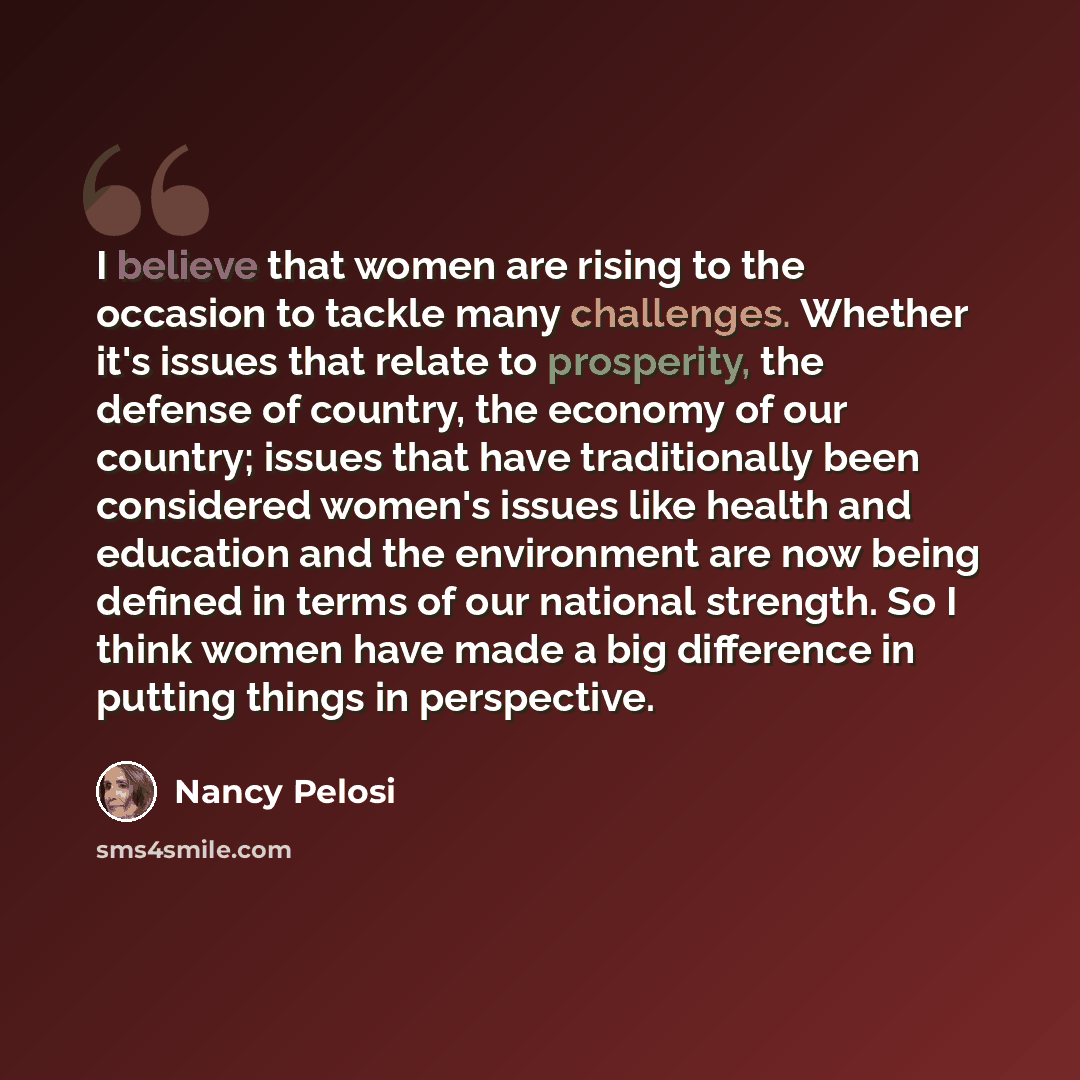 “I believe that women are rising to the occasion to tackle many challenges. Whether it's issues that relate to prosperity, the defense of country, the economy of our country; issues that have traditionally been considered women's issues like health and education and the environment are now being…” quote by Nancy Pelosi