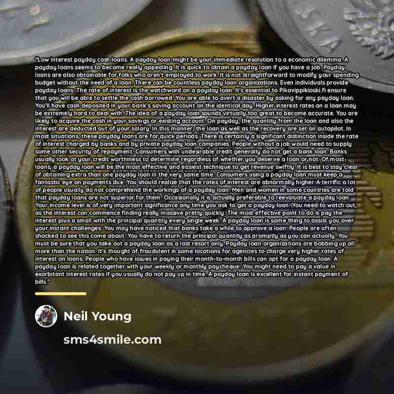 “Low interest payday cash loans. A payday loan might be your immediate resolution to a economic dilemma. A payday loans seems to become really appealing. It is quick to obtain a payday loan if you have a job. Payday loans are also obtainable for folks who aren't employed to work. It is not…” quote by Neil Young