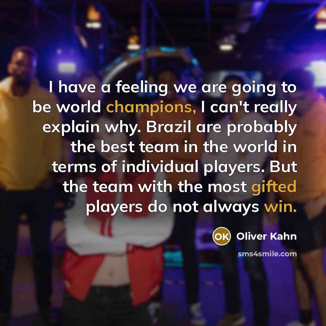 “I have a feeling we are going to be world champions, I can't really explain why. Brazil are probably the best team in the world in terms of individual players. But the team with the most gifted players do not always win.” quote by Oliver Kahn