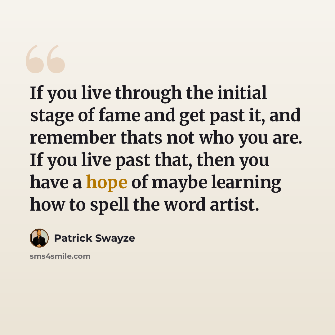 “If you live through the initial stage of fame and get past it, and remember thats not who you are. If you live past that, then you have a hope of maybe learning how to spell the word artist.” quote by Patrick Swayze