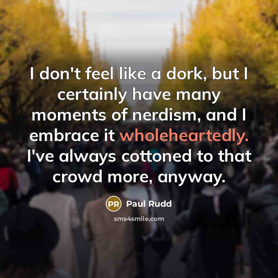 “I don't feel like a dork, but I certainly have many moments of nerdism, and I embrace it wholeheartedly. I've always cottoned to that crowd more, anyway.” quote by Paul Rudd