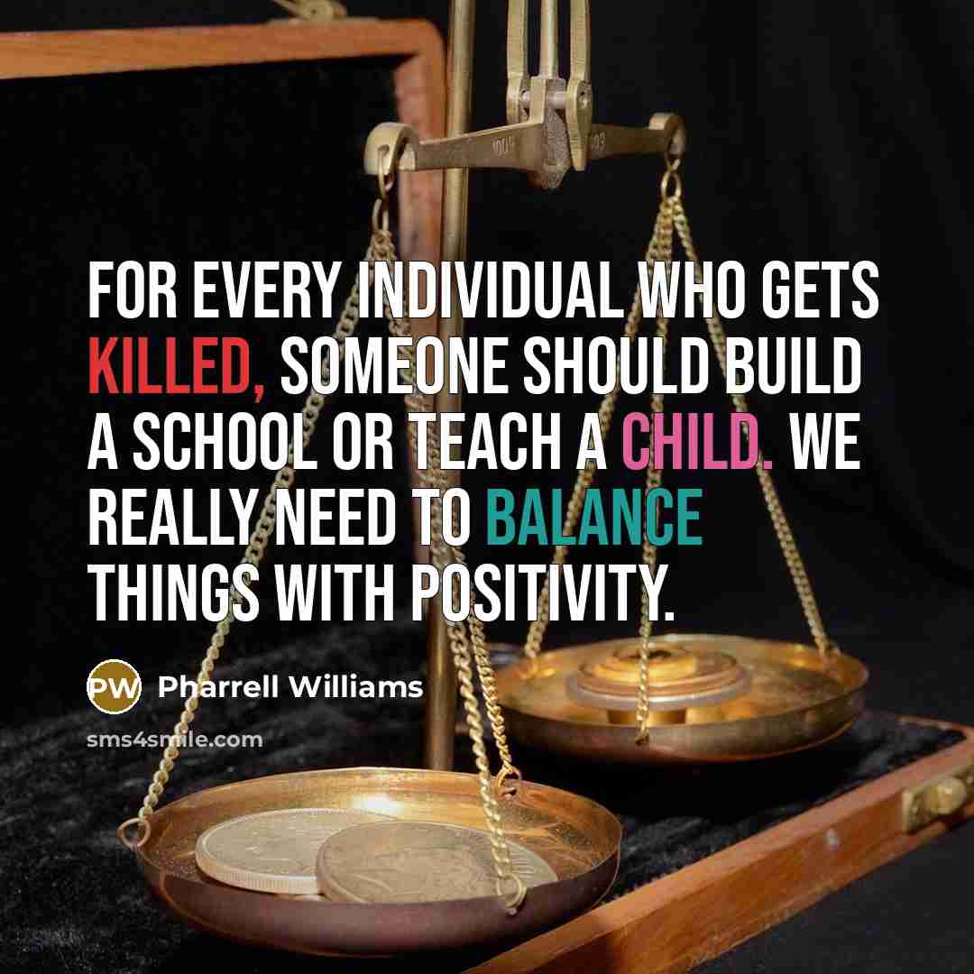 “For every individual who gets killed, someone should build a school or teach a child. We really need to balance things with positivity.” quote by Pharrell Williams