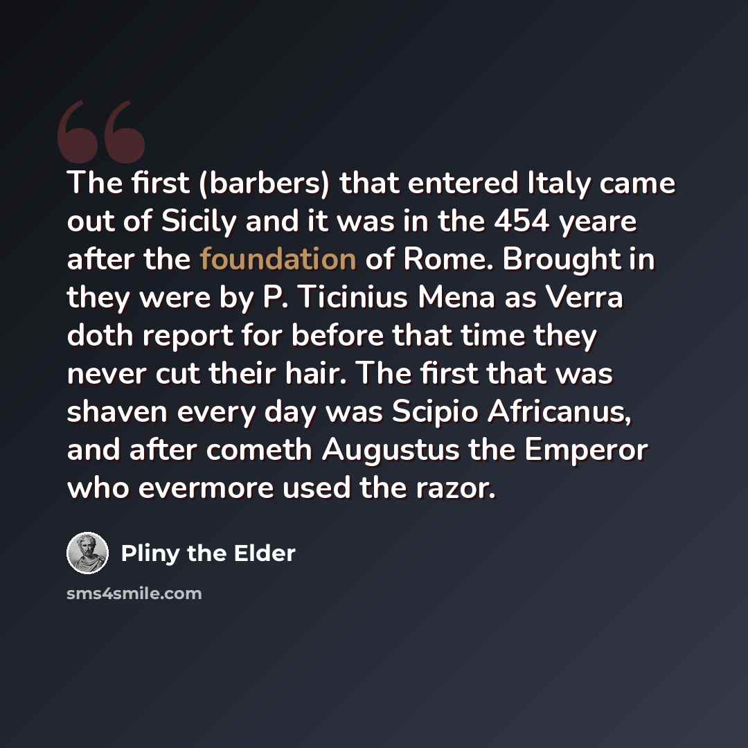 “The first (barbers) that entered Italy came out of Sicily and it was in the 454 yeare after the foundation of Rome. Brought in they were by P. Ticinius Mena as Verra doth report for before that time they never cut their hair. The first that was shaven every day was Scipio Africanus, and after…” quote by Pliny the Elder
