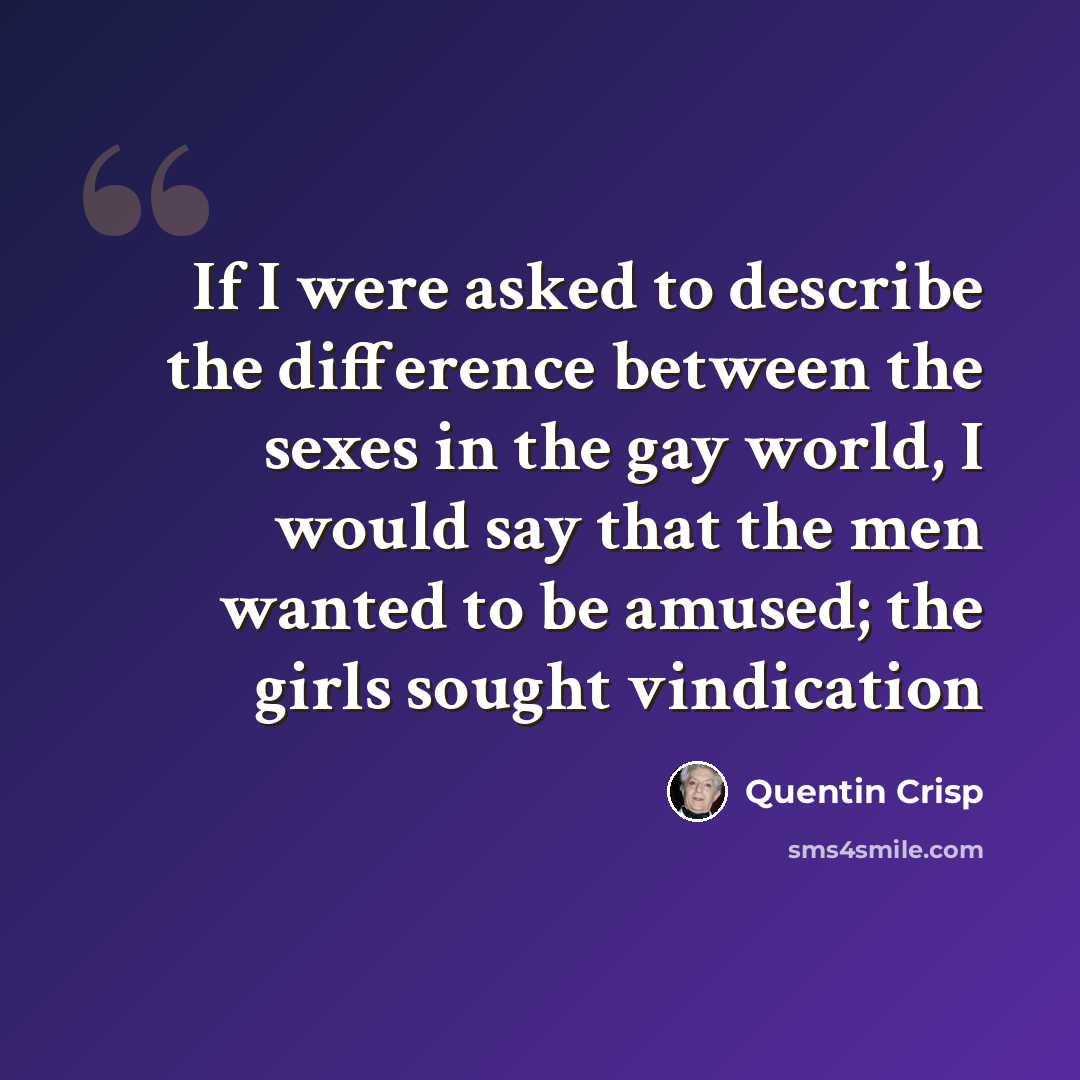 “If I were asked to describe the difference between the sexes in the gay world, I would say that the men wanted to be amused; the girls sought vindication” quote by Quentin Crisp