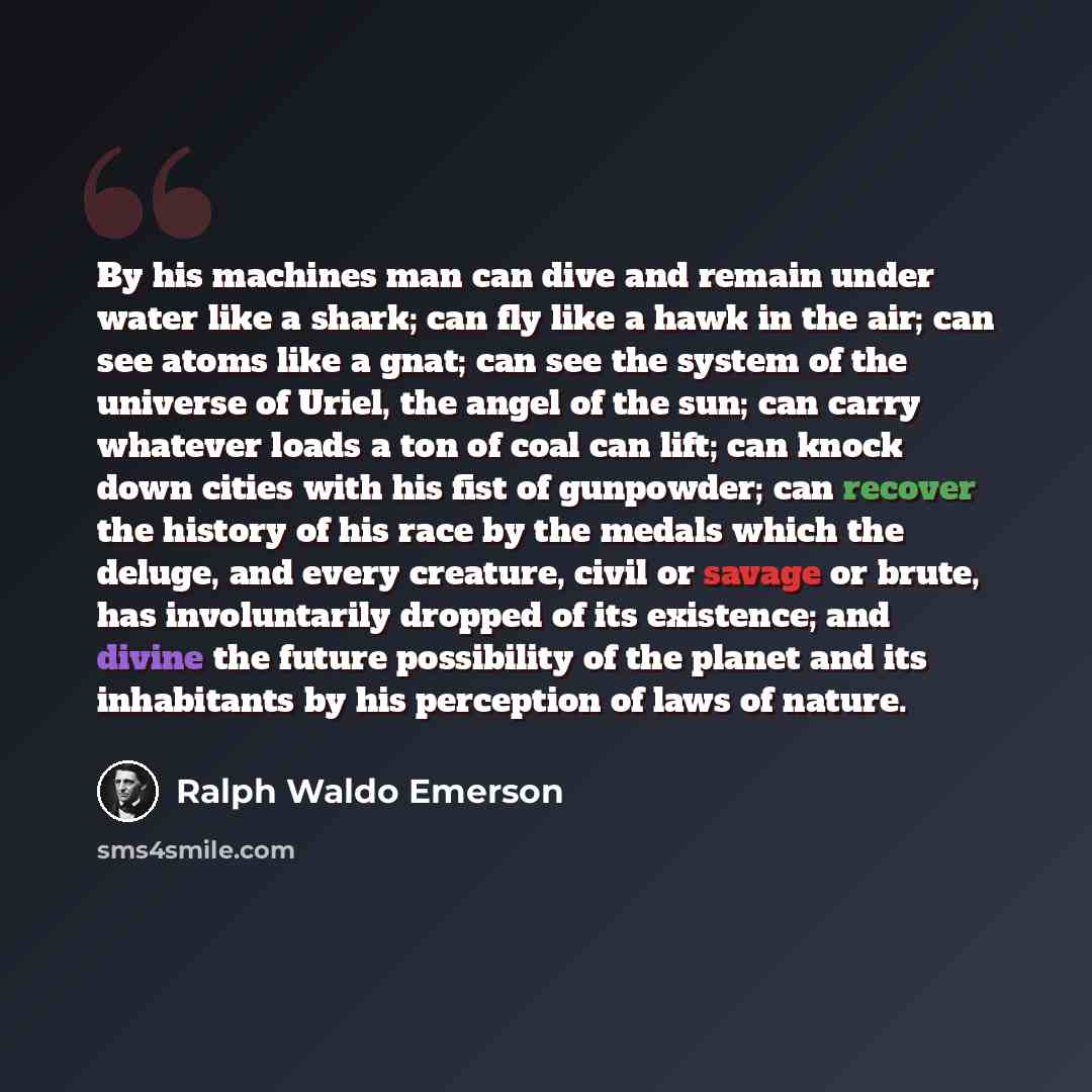 “By his machines man can dive and remain under water like a shark; can fly like a hawk in the air; can see atoms like a gnat; can see the system of the universe of Uriel, the angel of the sun; can carry whatever loads a ton of coal can lift; can knock down cities with his fist of gunpowder; can…” quote by Ralph Waldo Emerson