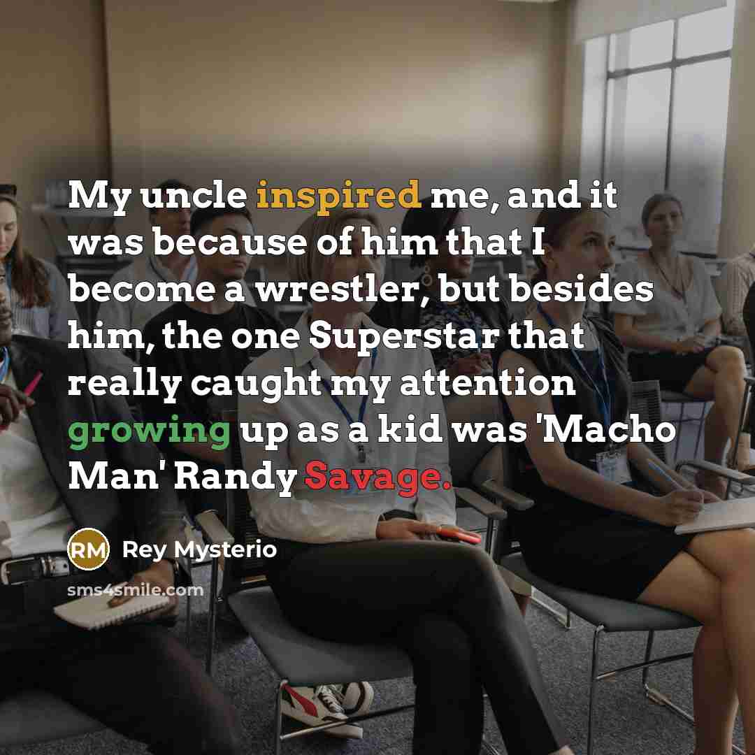 “My uncle inspired me, and it was because of him that I become a wrestler, but besides him, the one Superstar that really caught my attention growing up as a kid was 'Macho Man' Randy Savage.” quote by Rey Mysterio