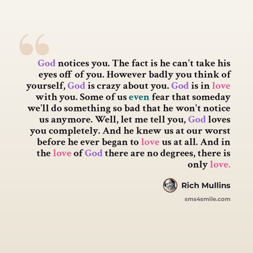 “God notices you. The fact is he can't take his eyes off of you. However badly you think of yourself, God is crazy about you. God is in love with you. Some of us even fear that someday we'll do something so bad that he won't notice us anymore. Well, let me tell you, God loves you completely. And he…” quote by Rich Mullins