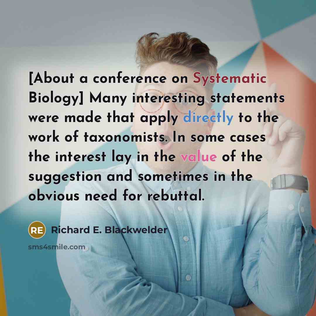 “[About a conference on Systematic Biology] Many interesting statements were made that apply directly to the work of taxonomists. In some cases the interest lay in the value of the suggestion and sometimes in the obvious need for rebuttal.” quote by Richard E. Blackwelder