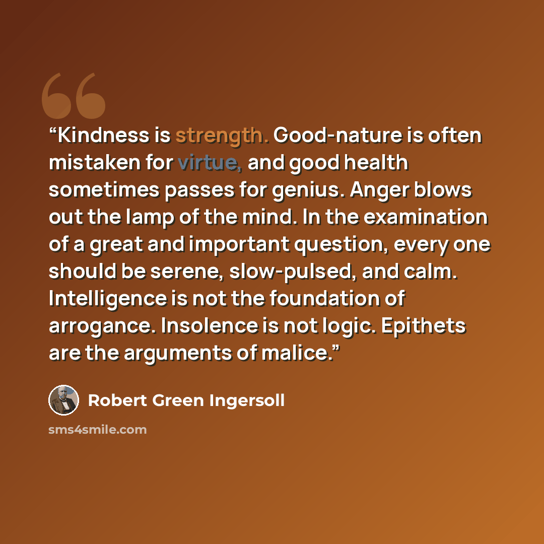 “Kindness is strength. Good-nature is often mistaken for virtue, and good health sometimes passes for genius. Anger blows out the lamp of the mind. In the examination of a great and important question, every one should be serene, slow-pulsed, and calm. Intelligence is not the foundation of…” quote by Robert Green Ingersoll