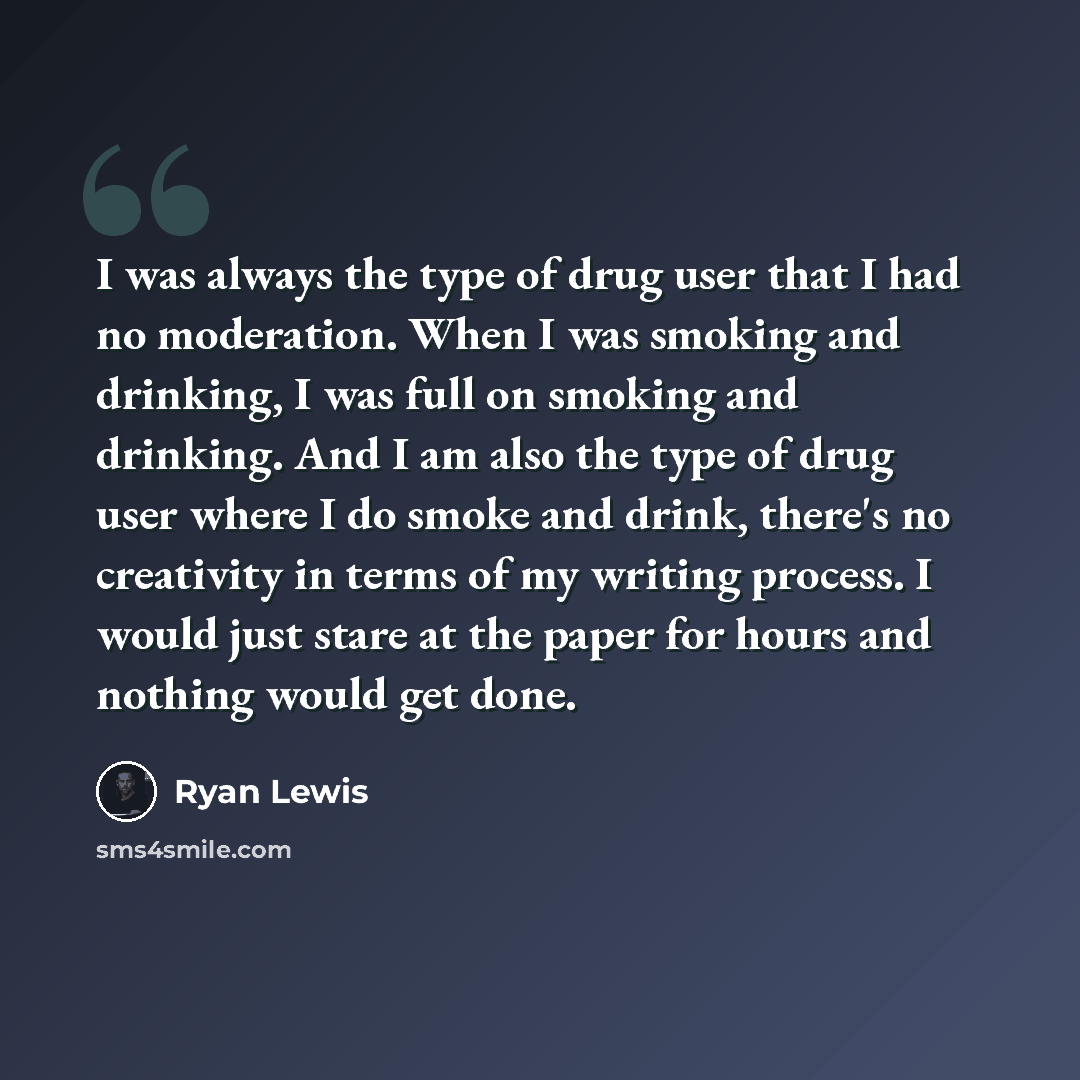 “I was always the type of drug user that I had no moderation. When I was smoking and drinking, I was full on smoking and drinking. And I am also the type of drug user where I do smoke and drink, there's no creativity in terms of my writing process. I would just stare at the paper for hours and…” quote by Ryan Lewis