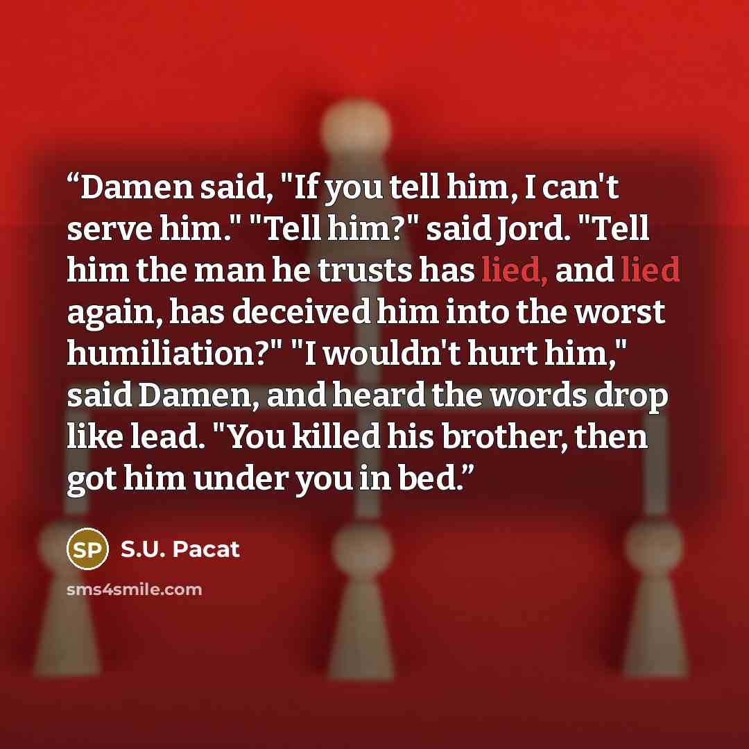 “Damen said, "If you tell him, I can't serve him." "Tell him?" said Jord. "Tell him the man he trusts has lied, and lied again, has deceived him into the worst humiliation?" "I wouldn't hurt him," said Damen, and heard the words drop like lead. "You killed his brother, then got him under you in bed.” quote by S.U. Pacat