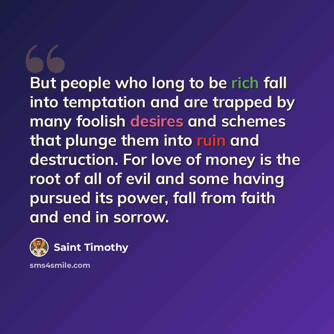 “But people who long to be rich fall into temptation and are trapped by many foolish desires and schemes that plunge them into ruin and destruction. For love of money is the root of all of evil and some having pursued its power, fall from faith and end in sorrow.” quote by Saint Timothy