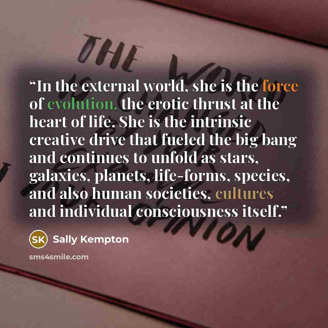 “In the external world, she is the force of evolution, the erotic thrust at the heart of life. She is the intrinsic creative drive that fueled the big bang and continues to unfold as stars, galaxies, planets, life-forms, species, and also human societies, cultures and individual consciousness itself.” quote by Sally Kempton