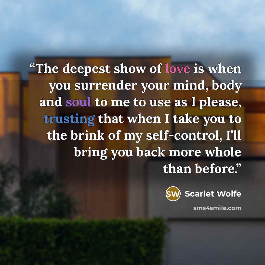 “The deepest show of love is when you surrender your mind, body and soul to me to use as I please, trusting that when I take you to the brink of my self-control, I'll bring you back more whole than before.” quote by Scarlet Wolfe